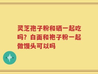 灵芝孢子粉和硒一起吃吗？白面和袍子粉一起做馒头可以吗