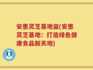 安惠灵芝基地亩(安惠灵芝基地：打造绿色健康食品新天地)