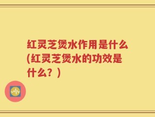 红灵芝煲水作用是什么(红灵芝煲水的功效是什么？)