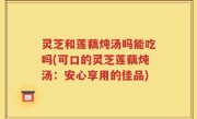灵芝和莲藕炖汤吗能吃吗(可口的灵芝莲藕炖汤：安心享用的佳品)