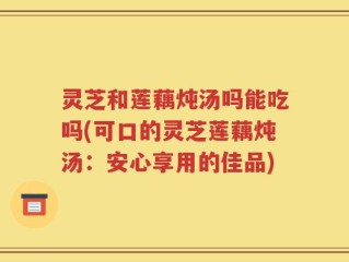 灵芝和莲藕炖汤吗能吃吗(可口的灵芝莲藕炖汤：安心享用的佳品)