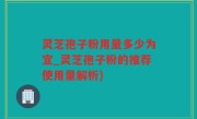 灵芝孢子粉用量多少为宜_灵芝孢子粉的推荐使用量解析)