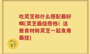 吃灵芝和什么搭配最好喝(灵芝最佳搭档！这些食材和灵芝一起食用最佳)