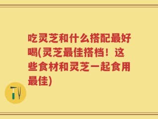 吃灵芝和什么搭配最好喝(灵芝最佳搭档！这些食材和灵芝一起食用最佳)