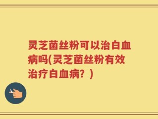 灵芝菌丝粉可以治白血病吗(灵芝菌丝粉有效治疗白血病？)