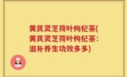 黄芪灵芝荷叶枸杞茶(黄芪灵芝荷叶枸杞茶：滋补养生功效多多)