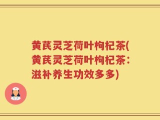 黄芪灵芝荷叶枸杞茶(黄芪灵芝荷叶枸杞茶：滋补养生功效多多)
