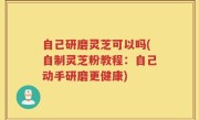 自己研磨灵芝可以吗(自制灵芝粉教程：自己动手研磨更健康)