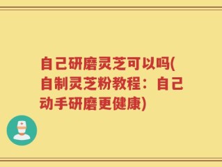自己研磨灵芝可以吗(自制灵芝粉教程：自己动手研磨更健康)