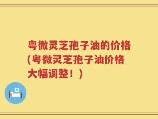 粤微灵芝孢子油的价格(粤微灵芝孢子油价格大幅调整！)