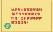 沐丞冬虫夏草灵芝贵妇膏(丞冬虫夏草灵芝贵妇膏：您肌肤健康保护的理想选择)