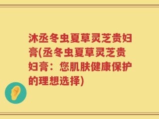 沐丞冬虫夏草灵芝贵妇膏(丞冬虫夏草灵芝贵妇膏：您肌肤健康保护的理想选择)