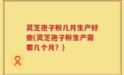 灵芝孢子粉几月生产好些(灵芝孢子粉生产需要几个月？)