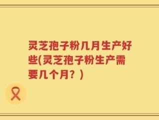 灵芝孢子粉几月生产好些(灵芝孢子粉生产需要几个月？)