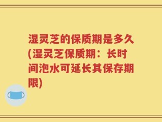 湿灵芝的保质期是多久(湿灵芝保质期：长时间泡水可延长其保存期限)