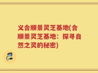 义合顺景灵芝基地(合顺景灵芝基地：探寻自然之灵的秘密)
