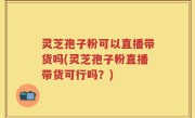 灵芝孢子粉可以直播带货吗(灵芝孢子粉直播带货可行吗？)