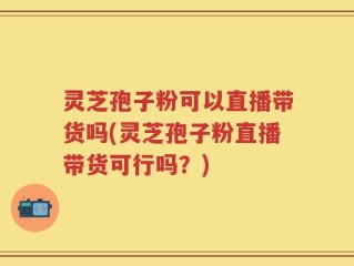 灵芝孢子粉可以直播带货吗(灵芝孢子粉直播带货可行吗？)