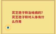 灵芝孢子粉治啥病的？灵芝孢子粉对人体有什么作用