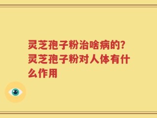 灵芝孢子粉治啥病的？灵芝孢子粉对人体有什么作用