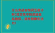 什么食品会加灵芝孢子粉(灵芝孢子粉添加食品推荐，提升健康生活力！