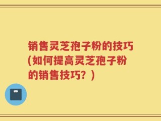 销售灵芝孢子粉的技巧(如何提高灵芝孢子粉的销售技巧？)