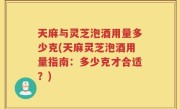 天麻与灵芝泡酒用量多少克(天麻灵芝泡酒用量指南：多少克才合适？)