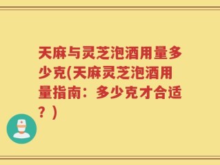 天麻与灵芝泡酒用量多少克(天麻灵芝泡酒用量指南：多少克才合适？)