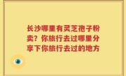 长沙哪里有灵芝孢子粉卖？你旅行去过哪里分享下你旅行去过的地方