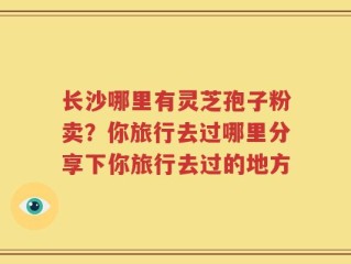 长沙哪里有灵芝孢子粉卖？你旅行去过哪里分享下你旅行去过的地方