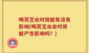 喝灵芝水对肾脏有没有影响(喝灵芝水会对肾脏产生影响吗？)