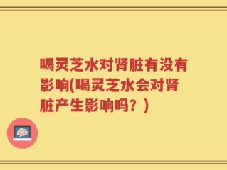 喝灵芝水对肾脏有没有影响(喝灵芝水会对肾脏产生影响吗？)