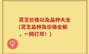 灵芝价格以及品种大全(灵芝品种及价格全解，一网打尽！)