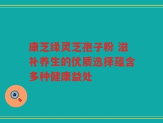 康芝缘灵芝孢子粉 滋补养生的优质选择蕴含多种健康益处