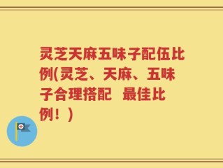 灵芝天麻五味子配伍比例(灵芝、天麻、五味子合理搭配  最佳比例！)