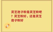 灵芝孢子粉是灵芝粉吧？灵芝粉好，还是灵芝孢子粉好