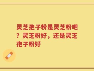 灵芝孢子粉是灵芝粉吧？灵芝粉好，还是灵芝孢子粉好