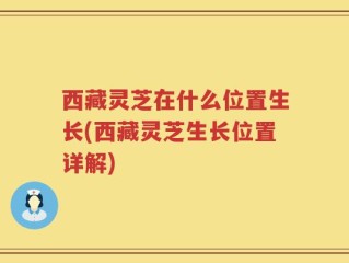 西藏灵芝在什么位置生长(西藏灵芝生长位置详解)