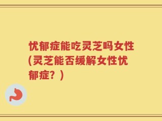 忧郁症能吃灵芝吗女性(灵芝能否缓解女性忧郁症？)
