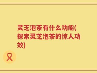 灵芝泡茶有什么功能(探索灵芝泡茶的惊人功效)