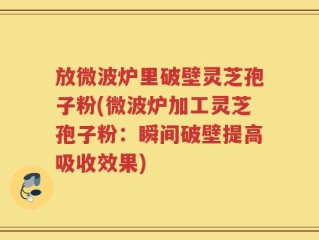 放微波炉里破壁灵芝孢子粉(微波炉加工灵芝孢子粉：瞬间破壁提高吸收效果)