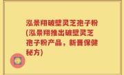 泓景翔破壁灵芝孢子粉(泓景翔推出破壁灵芝孢子粉产品，新晋保健秘方)