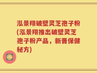 泓景翔破壁灵芝孢子粉(泓景翔推出破壁灵芝孢子粉产品，新晋保健秘方)