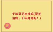 千年灵芝冶疼吗(灵芝治疼，千年身体好！)