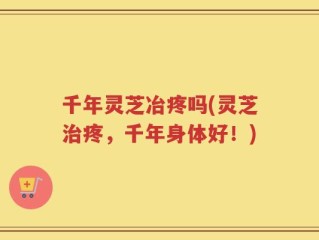 千年灵芝冶疼吗(灵芝治疼，千年身体好！)