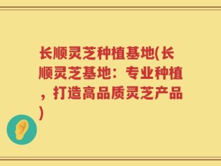 长顺灵芝种植基地(长顺灵芝基地：专业种植，打造高品质灵芝产品)