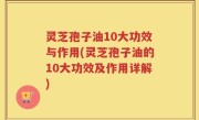 灵芝孢子油10大功效与作用(灵芝孢子油的10大功效及作用详解)