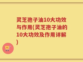 灵芝孢子油10大功效与作用(灵芝孢子油的10大功效及作用详解)