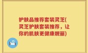 护肤品推荐套装灵芝(灵芝护肤套装推荐，让你的肌肤更健康靓丽)
