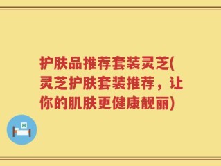护肤品推荐套装灵芝(灵芝护肤套装推荐，让你的肌肤更健康靓丽)